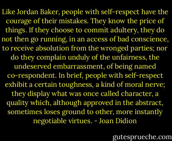 Like Jordan Baker, people with self-respect have the courage of their mistakes. They know the price of things. If they choose to commit adultery, they do not then go running, in an access of bad conscience, to receive absolution from the wronged parties; nor do they complain unduly of the unfairness, the undeserved embarrassment, of being named co-respondent. In brief, people with self-respect exhibit a certain toughness, a kind of moral nerve; they display what was once called character, a quality which, although approved in the abstract, sometimes loses ground to other, more instantly negotiable virtues. - Joan Didion