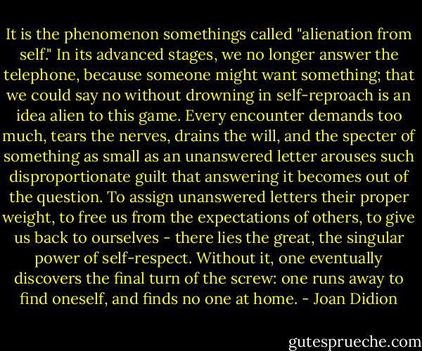 It is the phenomenon somethings called "alienation from self." In its advanced stages, we no longer answer the telephone, because someone might want something; that we could say no without drowning in self-reproach is an idea alien to this game. Every encounter demands too much, tears the nerves, drains the will, and the specter of something as small as an unanswered letter arouses such disproportionate guilt that answering it becomes out of the question. To assign unanswered letters their proper weight, to free us from the expectations of others, to give us back to ourselves - there lies the great, the singular power of self-respect. Without it, one eventually discovers the final turn of the screw: one runs away to find oneself, and finds no one at home. - Joan Didion