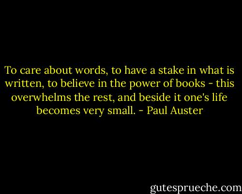 To care about words, to have a stake in what is written, to believe in the power of books - this overwhelms the rest, and beside it one's life becomes very small. - Paul Auster