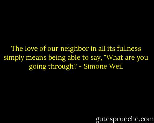 The love of our neighbor in all its fullness simply means being able to say, "What are you going through? - Simone Weil