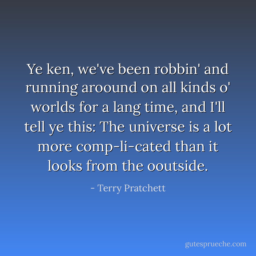 Ye ken, we've been robbin' and running aroound on all kinds o' worlds for a lang time, and I'll tell ye this: The universe is a lot more comp-li-cated than it looks from the ooutside. - Terry Pratchett