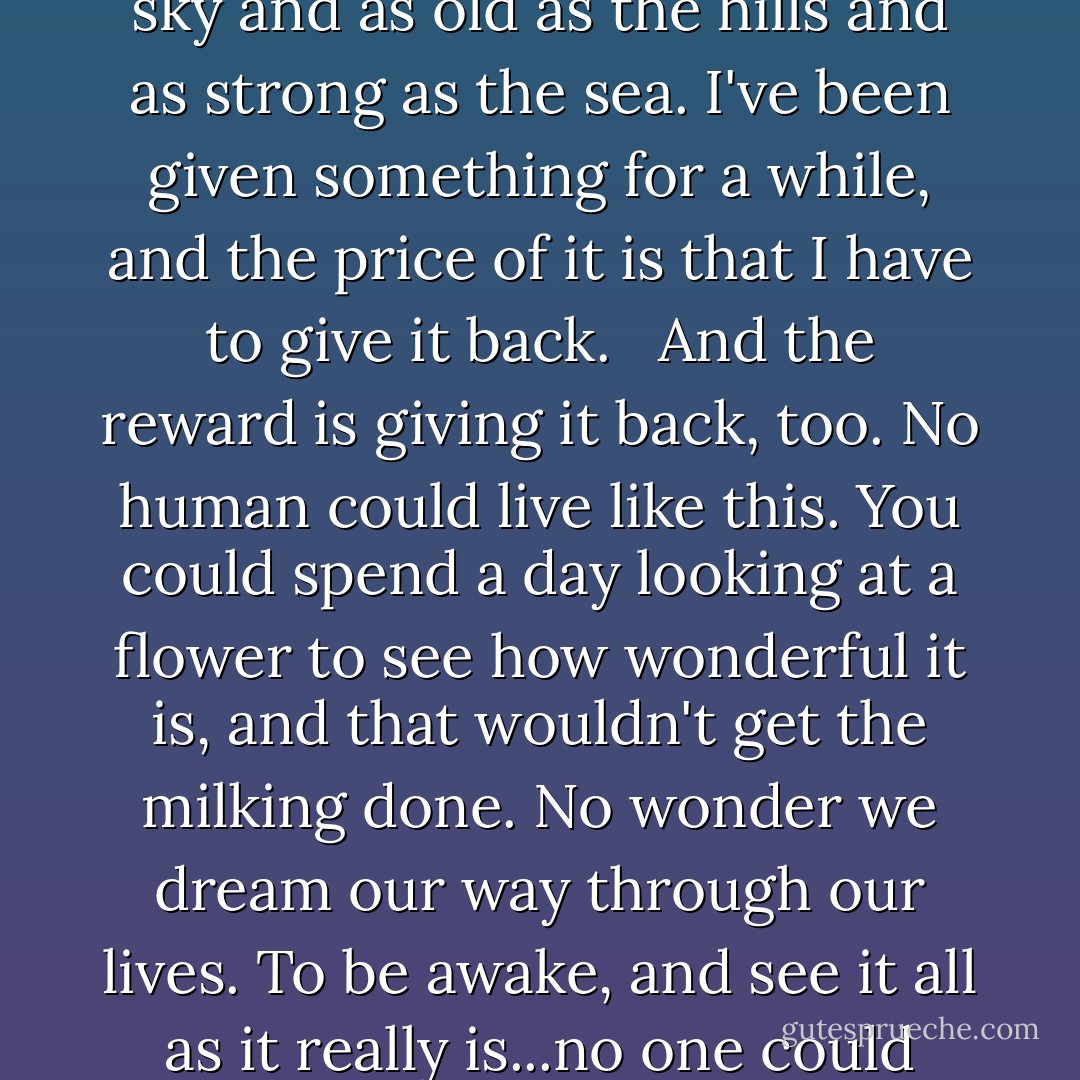 I'll never be like this again . . . I'll never again feel as tall as the sky and as old as the hills and as strong as the sea. I've been given something for a while, and the price of it is that I have to give it back. <br /><br />And the <i>reward</i> is giving it back, too. No human could live like this. You could spend a day looking at a flower to see how wonderful it is, and that wouldn't get the milking done. No wonder we dream our way through our lives. To be awake, and see it all as it really is...no one could stand that for long. - Terry Pratchett
