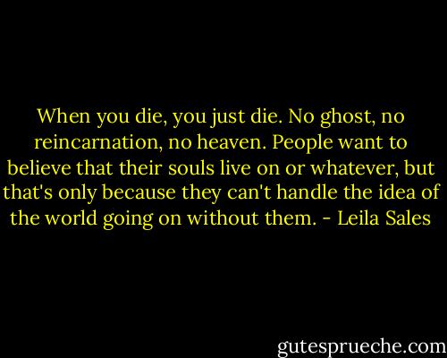 When you die, you just die. No ghost, no reincarnation, no heaven. People want to believe that their souls live on or whatever, but that's only because they can't handle the idea of the world going on without them. - Leila Sales