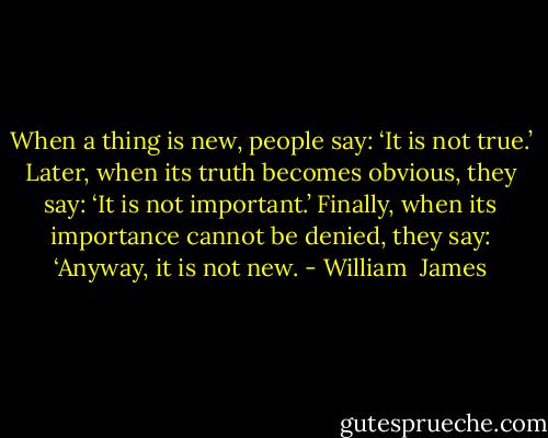 When a thing is new, people say: ‘It is not true.’ Later, when its truth becomes obvious, they say: ‘It is not important.’ Finally, when its importance cannot be denied, they say: ‘Anyway, it is not new. - William  James