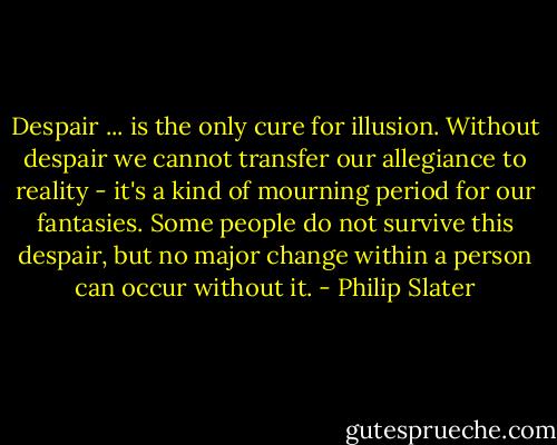 Despair ... is the only cure for illusion. Without despair we cannot transfer our allegiance to reality - it's a kind of mourning period for our fantasies. Some people do not survive this despair, but no major change within a person can occur without it. - Philip Slater