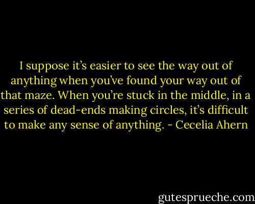 I suppose it’s easier to see the way out of anything when you’ve found your way out of that maze. When you’re stuck in the middle, in a series of dead-ends making circles, it’s difficult to make any sense of anything. - Cecelia Ahern