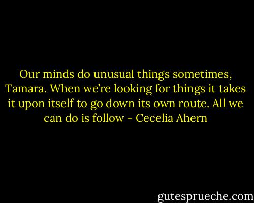Our minds do unusual things sometimes, Tamara. When we’re looking for things it takes it upon itself to go down its own route. All we can do is follow - Cecelia Ahern