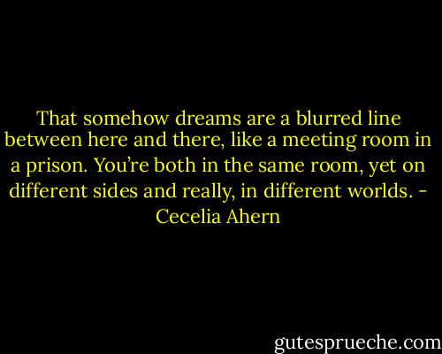 That somehow dreams are a blurred line between here and there, like a meeting room in a prison. You’re both in the same room, yet on different sides and really, in different worlds. - Cecelia Ahern