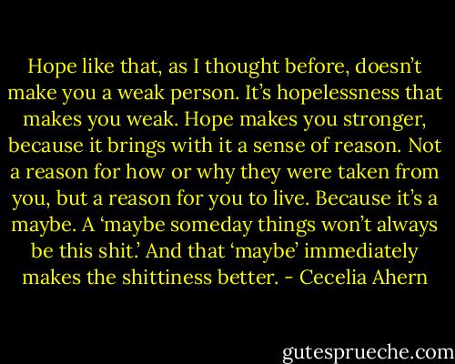 Hope like that, as I thought before, doesn’t make you a weak person. It’s hopelessness that makes you weak. Hope makes you stronger, because it brings with it a sense of reason. Not a reason for how or why they were taken from you, but a reason for you to live. Because it’s a maybe. A ‘maybe someday things won’t always be this shit.’ And that ‘maybe’ immediately makes the shittiness better. - Cecelia Ahern