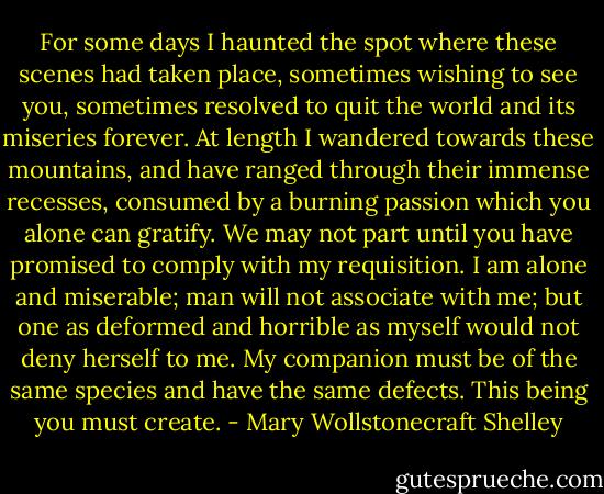 For some days I haunted the spot where these scenes had taken place, sometimes wishing to see you, sometimes resolved to quit the world and its miseries forever. At length I wandered towards these mountains, and have ranged through their immense recesses, consumed by a burning passion which you alone can gratify. We may not part until you have promised to comply with my requisition. I am alone and miserable; man will not associate with me; but one as deformed and horrible as myself would not deny herself to me. My companion must be of the same species and have the same defects. This being you must create. - Mary Wollstonecraft Shelley