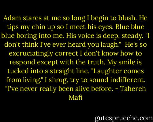 Adam stares at me so long I begin to blush. He tips my chin up so I meet his eyes. Blue blue blue boring into me. His voice is deep, steady. "I don't think I've ever heard you laugh."<br /><br />He's so excruciatingly correct I don't know how to respond except with the truth. My smile is tucked into a straight line. "Laughter comes from living." I shrug, try to sound indifferent. "I've never really been alive before. - Tahereh Mafi