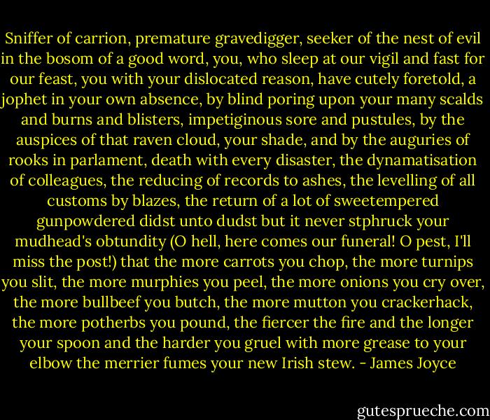 Sniffer of carrion, premature gravedigger, seeker of the nest of evil in the bosom of a good word, you, who sleep at our vigil and fast for our feast, you with your dislocated reason, have cutely foretold, a jophet in your own absence, by blind poring upon your many scalds and burns and blisters, impetiginous sore and pustules, by the auspices of that raven cloud, your shade, and by the auguries of rooks in parlament, death with every disaster, the dynamatisation of colleagues, the reducing of records to ashes, the levelling of all customs by blazes, the return of a lot of sweetempered gunpowdered didst unto dudst but it never stphruck your mudhead's obtundity (O hell, here comes our funeral! O pest, I'll miss the post!) that the more carrots you chop, the more turnips you slit, the more murphies you peel, the more onions you cry over, the more bullbeef you butch, the more mutton you crackerhack, the more potherbs you pound, the fiercer the fire and the longer your spoon and the harder you gruel with more grease to your elbow the merrier fumes your new Irish stew. - James Joyce