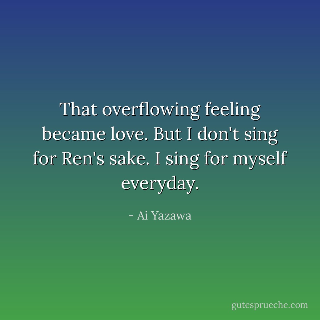 That overflowing feeling became love. But I don't sing for Ren's sake. I sing for myself everyday. - Ai Yazawa