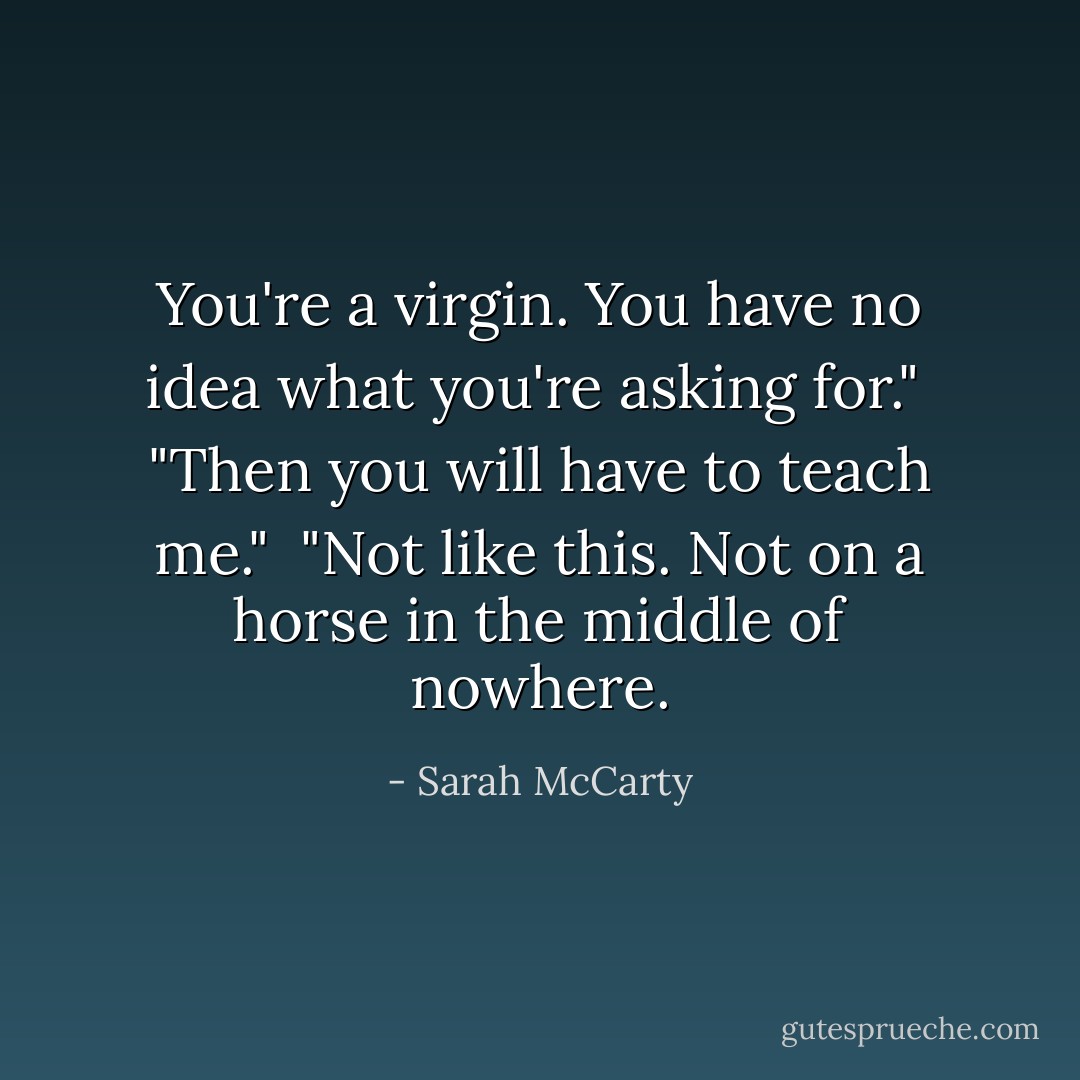 You're a virgin. You have no idea what you're asking for."<br /><br />"Then you will have to teach me."<br /><br />"Not like this. Not on a horse in the middle of nowhere. - Sarah McCarty