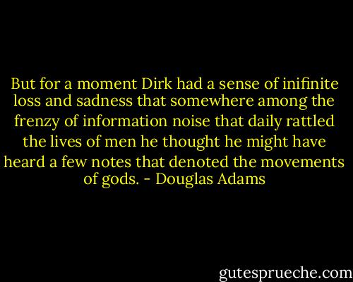 But for a moment Dirk had a sense of inifinite loss and sadness that somewhere among the frenzy of information noise that daily rattled the lives of men he thought he might have heard a few notes that denoted the movements of gods. - Douglas Adams