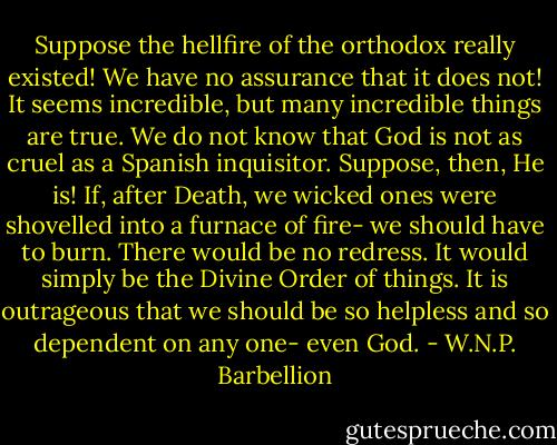 Suppose the hellfire of the orthodox really existed! We have no assurance that it does not! It seems incredible, but many incredible things are true. We do not know that God is not as cruel as a Spanish inquisitor. Suppose, then, He is! If, after Death, we wicked ones were shovelled into a furnace of fire- we should have to burn. There would be no redress. It would simply be the Divine Order of things. It is outrageous that we should be so helpless and so dependent on any one- even God. - W.N.P. Barbellion