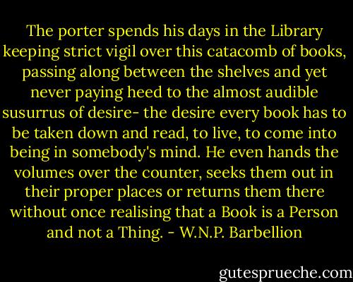 The porter spends his days in the Library keeping strict vigil over this catacomb of books, passing along between the shelves and yet never paying heed to the almost audible susurrus of desire- the desire every book has to be taken down and read, to live, to come into being in somebody's mind. He even hands the volumes over the counter, seeks them out in their proper places or returns them there without once realising that a Book is a Person and not a Thing. - W.N.P. Barbellion