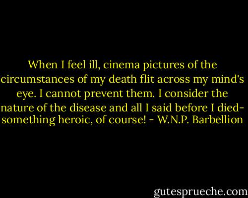 When I feel ill, cinema pictures of the circumstances of my death flit across my mind's eye. I cannot prevent them. I consider the nature of the disease and all I said before I died- something heroic, of course! - W.N.P. Barbellion
