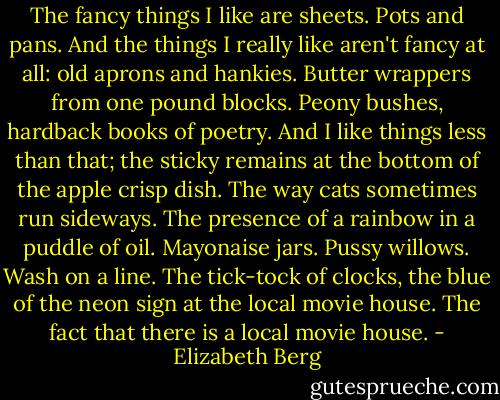 The fancy things I like are sheets. Pots and pans. And the things I really like aren't fancy at all: old aprons and hankies. Butter wrappers from one pound blocks. Peony bushes, hardback books of poetry. And I like things less than that; the sticky remains at the bottom of the apple crisp dish. The way cats sometimes run sideways. The presence of a rainbow in a puddle of oil. Mayonaise jars. Pussy willows. Wash on a line. The tick-tock of clocks, the blue of the neon sign at the local movie house. The fact that there is a local movie house. - Elizabeth Berg