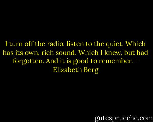 I turn off the radio, listen to the quiet. Which has its own, rich sound. Which I knew, but had forgotten. And it is good to remember. - Elizabeth Berg