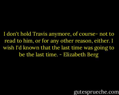 I don't hold Travis anymore, of course- not to read to him, or for any other reason, either. I wish I'd known that the last time was going to be the last time. - Elizabeth Berg