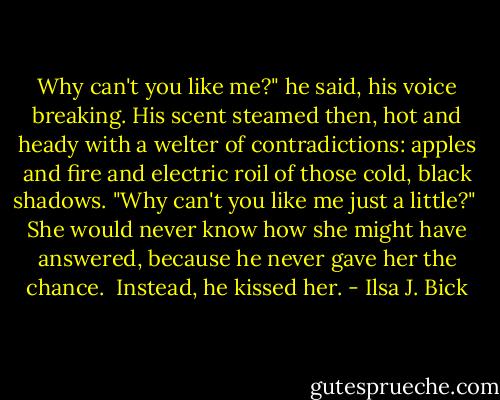 Why can't you like me?" he said, his voice breaking. His scent steamed then, hot and heady with a welter of contradictions: apples and fire and electric roil of those cold, black shadows. "Why can't you like me just a little?"<br /><br />She would never know how she might have answered, because he never gave her the chance.<br /><br />Instead, he kissed her. - Ilsa J. Bick