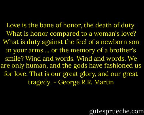 Love is the bane of honor, the death of duty. What is honor compared to a woman's love? What is duty against the feel of a newborn son in your arms ... or the memory of a brother's smile? Wind and words. Wind and words. We are only human, and the gods have fashioned us for love. That is our great glory, and our great tragedy. - George R.R. Martin