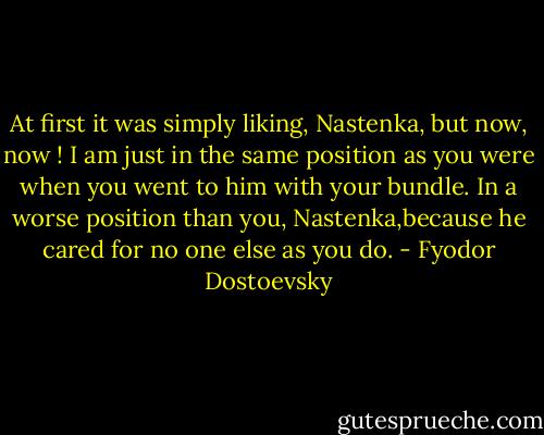 At first it was simply liking, Nastenka, but now, now !<br />I am just in the same position as you were when you went to him with your bundle. In a worse position than you, Nastenka,because he cared for no one else as you do. - Fyodor Dostoevsky