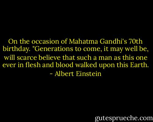 On the occasion of Mahatma Gandhi's 70th birthday. "Generations to come, it may well be, will scarce believe that such a man as this one ever in flesh and blood walked upon this Earth. - Albert Einstein