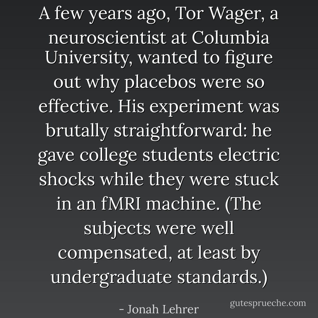 A few years ago, Tor Wager, a neuroscientist at Columbia University, wanted to figure out why placebos were so effective. His experiment was brutally straightforward: he gave college students electric shocks while they were stuck in an fMRI machine. (The subjects were well compensated, at least by undergraduate standards.) - Jonah Lehrer