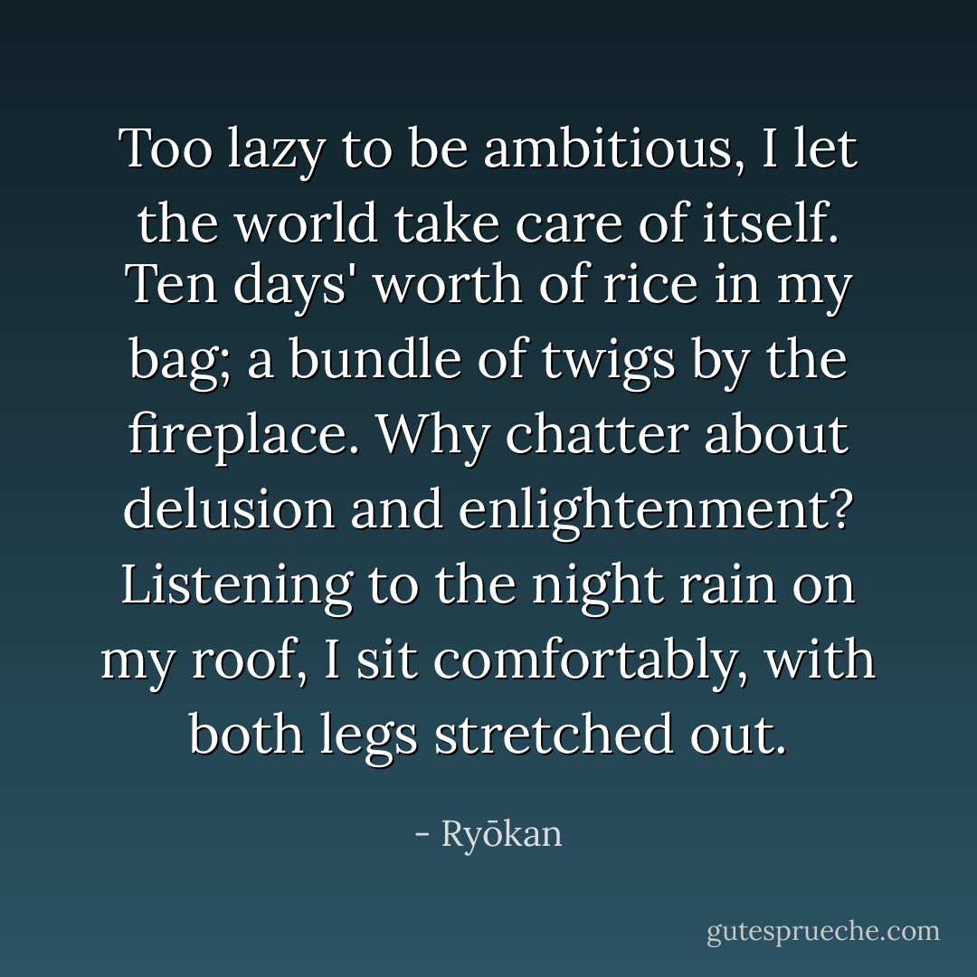 Too lazy to be ambitious,<br />I let the world take care of itself.<br />Ten days' worth of rice in my bag;<br />a bundle of twigs by the fireplace.<br />Why chatter about delusion and enlightenment?<br />Listening to the night rain on my roof,<br />I sit comfortably, with both legs stretched out. - Ryōkan