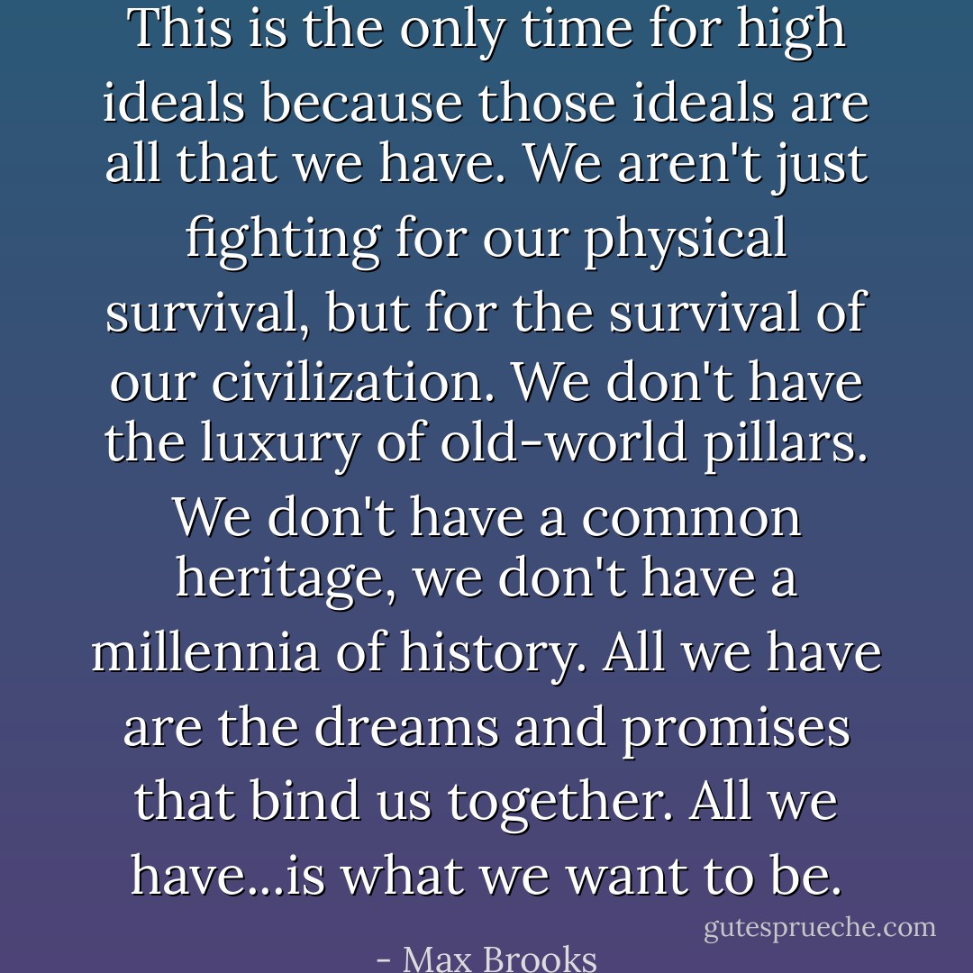 This is the <i>only</i> time for high ideals because those ideals are all that we have. We aren't just fighting for our physical survival, but for the survival of our civilization. We don't have the luxury of old-world pillars. We don't have a common heritage, we don't have a millennia of history. All we have are the dreams and promises that bind us together. All we have...is what we want to be. - Max Brooks