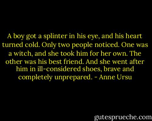 A boy got a splinter in his eye, and his heart turned cold. Only two people noticed. One was a witch, and she took him for her own. The other was his best friend. And she went after him in ill-considered shoes, brave and completely unprepared. - Anne Ursu