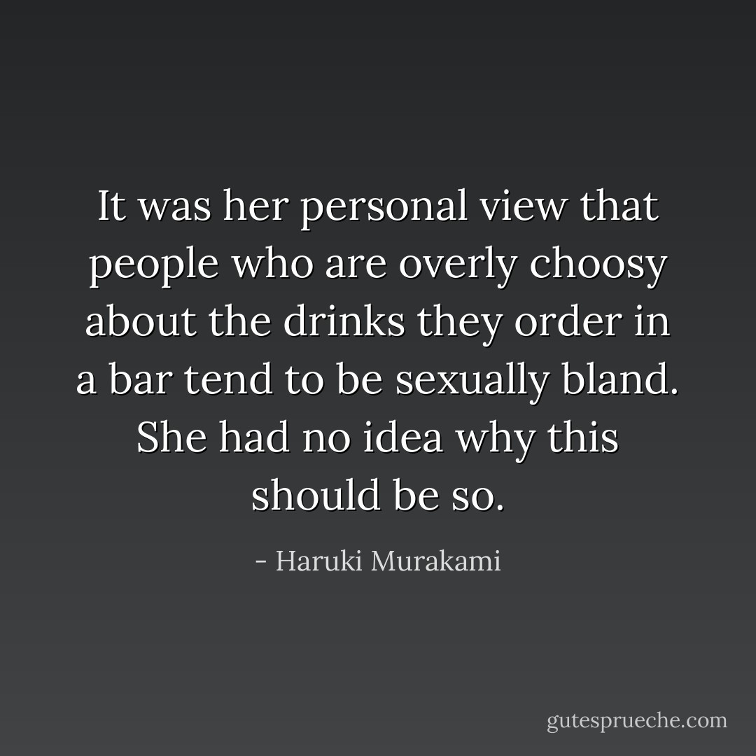 It was her personal view that people who are overly choosy about the drinks they order in a bar tend to be sexually bland. She had no idea why this should be so. - Haruki Murakami