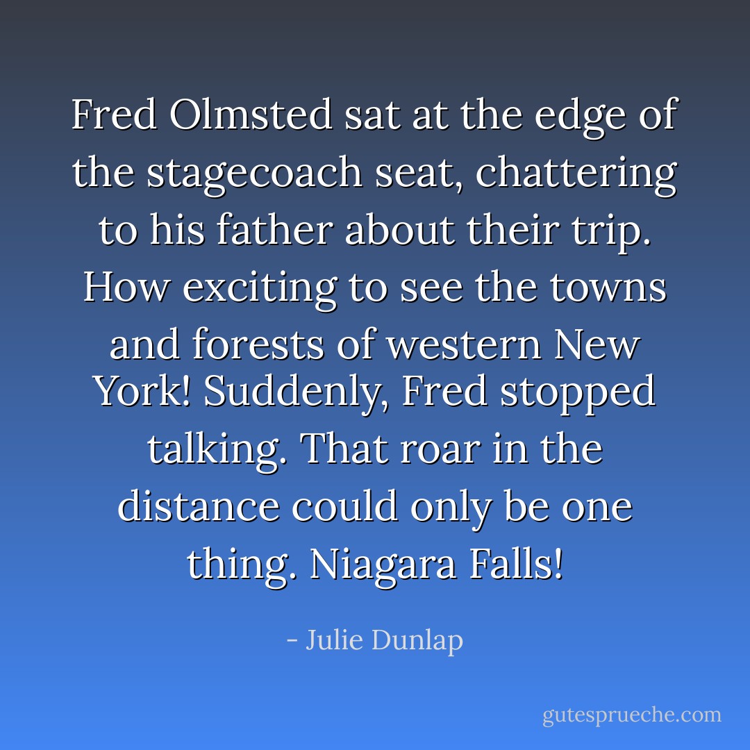 Fred Olmsted sat at the edge of the stagecoach seat, chattering to his father about their trip. How exciting to see the towns and forests of western New York! Suddenly, Fred stopped talking. That roar in the distance could only be one thing. Niagara Falls! - Julie Dunlap
