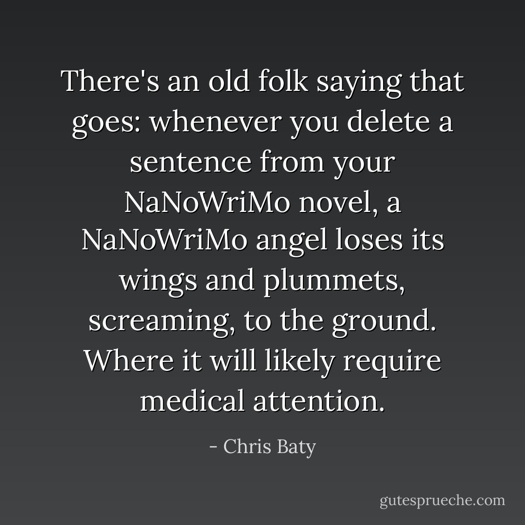 There's an old folk saying that goes: whenever you delete a sentence from your NaNoWriMo novel, a NaNoWriMo angel loses its wings and plummets, screaming, to the ground. Where it will likely require medical attention. - Chris Baty