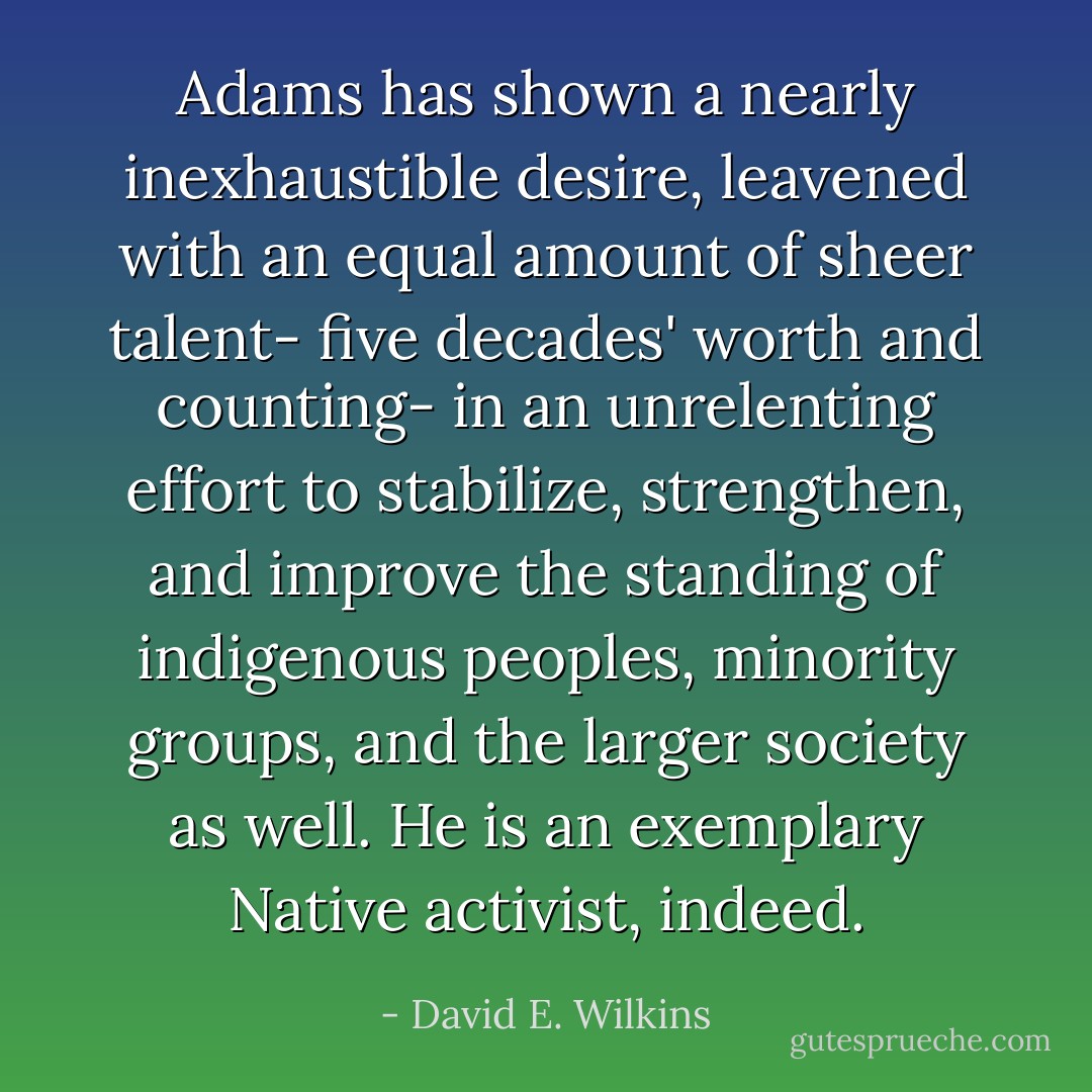 Adams has shown a nearly inexhaustible desire, leavened with an equal amount of sheer talent- five decades' worth and counting- in an unrelenting effort to stabilize, strengthen, and improve the standing of indigenous peoples, minority groups, and the larger society as well. He is an exemplary Native activist, indeed. - David E. Wilkins