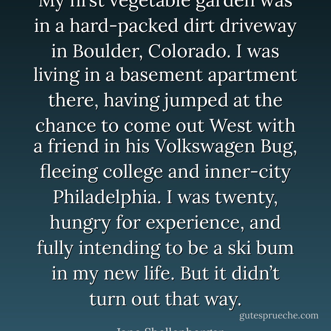 My first vegetable garden was in a hard-packed dirt driveway in Boulder, Colorado. I was living in a basement apartment there, having jumped at the chance to come out West with a friend in his Volkswagen Bug, fleeing college and inner-city Philadelphia. I was twenty, hungry for experience, and fully intending to be a ski bum in my new life. But it didn’t turn out that way. - Jane Shellenberger
