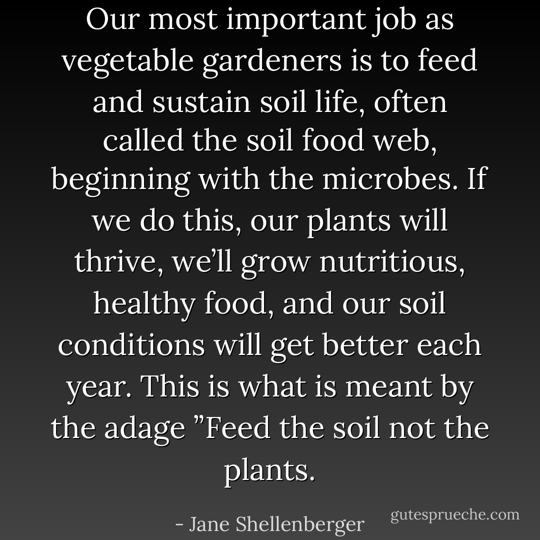 Our most important job as vegetable gardeners is to feed and sustain soil life, often called the soil food web, beginning with the microbes. If we do this, our plants will thrive, we’ll grow nutritious, healthy food, and our soil conditions will get better each year. This is what is meant by the adage ”Feed the soil not the plants. - Jane Shellenberger