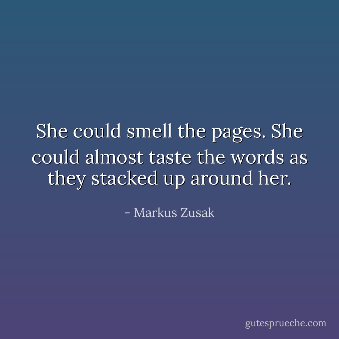 She could smell the pages. She could almost taste the words as they stacked up around her. - Markus Zusak