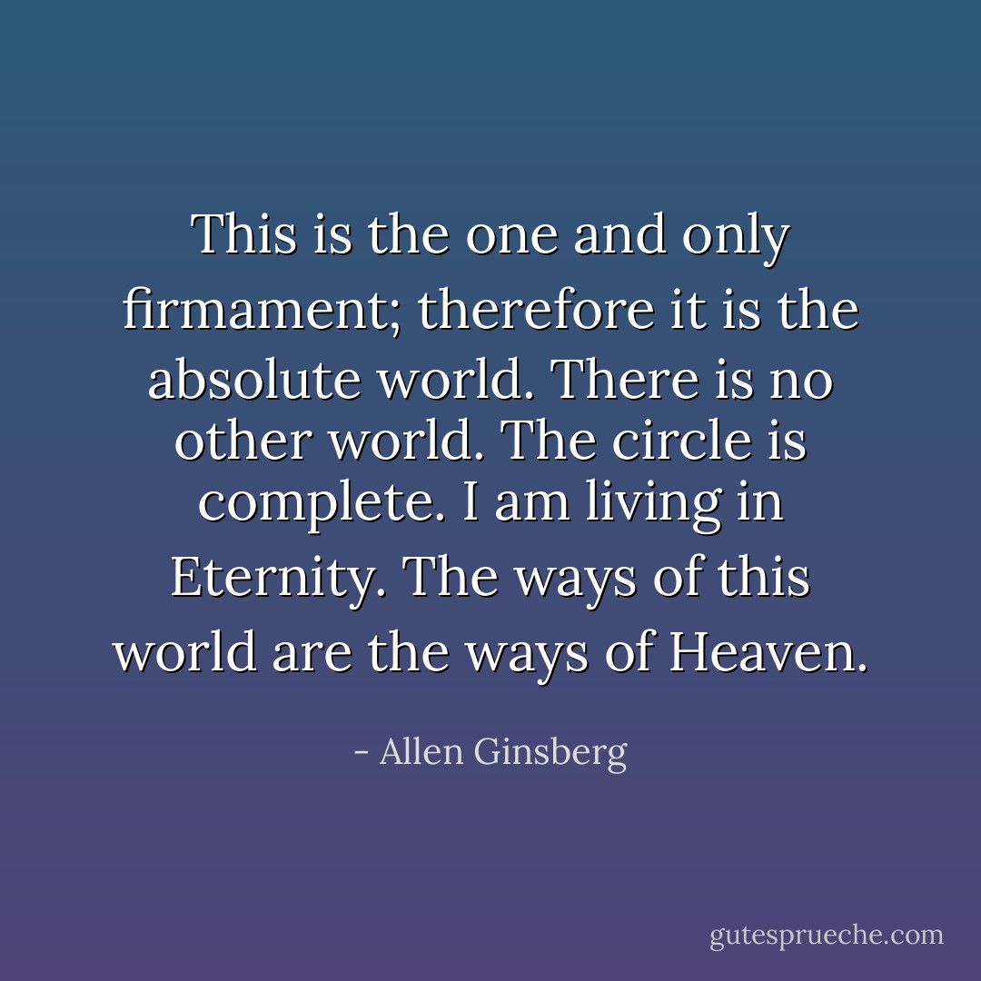 This is the one and only<br />firmament; therefore<br />it is the absolute world.<br />There is no other world.<br />The circle is complete.<br />I am living in Eternity.<br />The ways of this world<br />are the ways of Heaven. - Allen Ginsberg