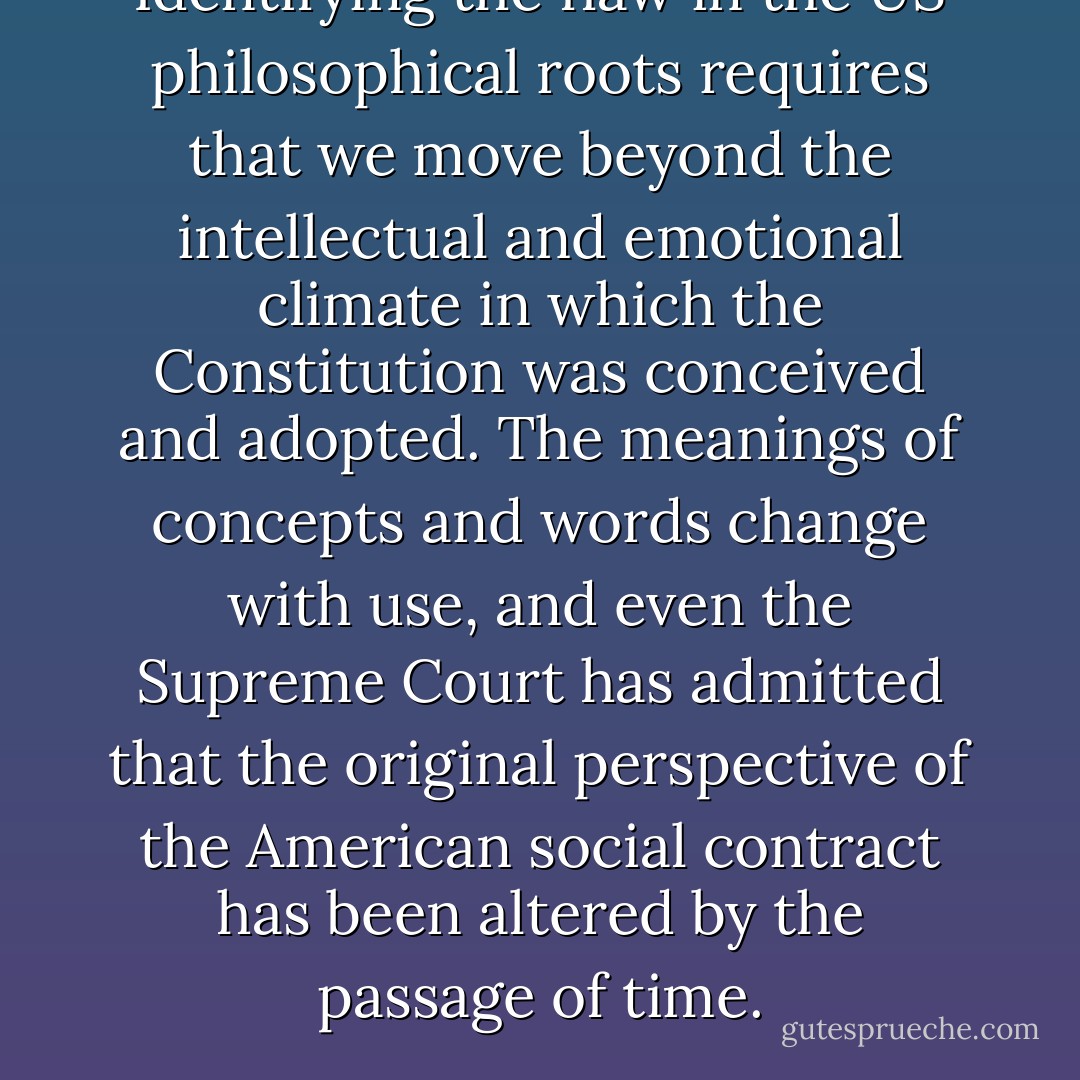 Identifying the flaw in the US philosophical roots requires that we move beyond the intellectual and emotional climate in which the Constitution was conceived and adopted. The meanings of concepts and words change with use, and even the Supreme Court has admitted that the original perspective of the American social contract has been altered by the passage of time. - David E. Wilkins