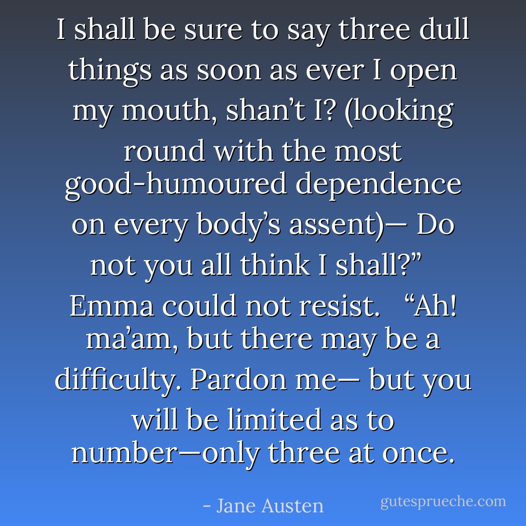 I shall be sure to say three dull things as soon as ever I open my mouth, shan’t I? (looking round with the most good-humoured dependence on every body’s assent)— Do not you all think I shall?” <br /><br />Emma could not resist. <br /><br />“Ah! ma’am, but there may be a difficulty. Pardon me— but you will be limited as to number—only three at once. - Jane Austen