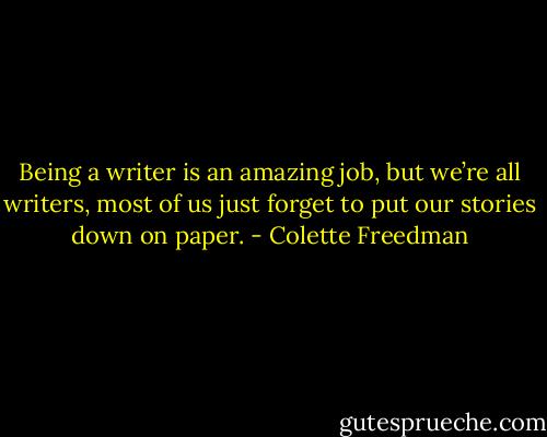 Being a writer is an amazing job, but we’re all writers, most of us just forget to put our stories down on paper. - Colette Freedman