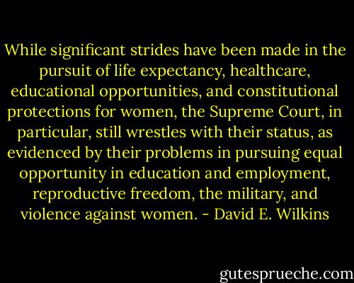 While significant strides have been made in the pursuit of life expectancy, healthcare, educational opportunities, and constitutional protections for women, the Supreme Court, in particular, still wrestles with their status, as evidenced by their problems in pursuing equal opportunity in education and employment, reproductive freedom, the military, and violence against women. - David E. Wilkins