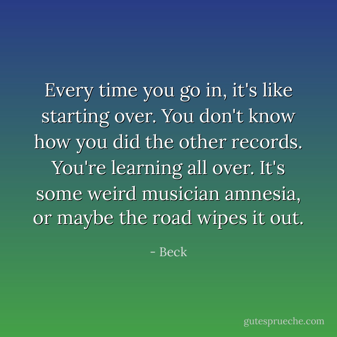 Every time you go in, it's like starting over. You don't know how you did the other records. You're learning all over. It's some weird musician amnesia, or maybe the road wipes it out. - Beck