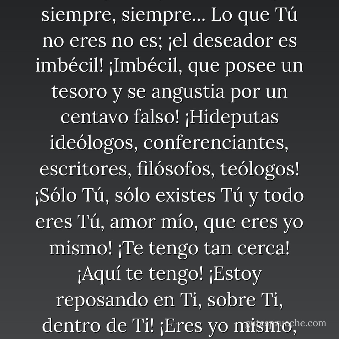 ¡Oh, Vida! ¡Nada deseo, porque te tengo! ¡Soy Vida! Contigo siempre, siempre... Lo que Tú no eres no es; ¡el deseador es imbécil! ¡Imbécil, que posee un tesoro y se angustia por un centavo falso! ¡Hideputas ideólogos, conferenciantes, escritores, filósofos, teólogos! ¡Sólo Tú, sólo existes Tú y todo eres Tú, amor mío, que eres yo mismo! ¡Te tengo tan cerca! ¡Aquí te tengo! ¡Estoy reposando en Ti, sobre Ti, dentro de Ti! ¡Eres yo mismo, amor mío!... - Fernando González