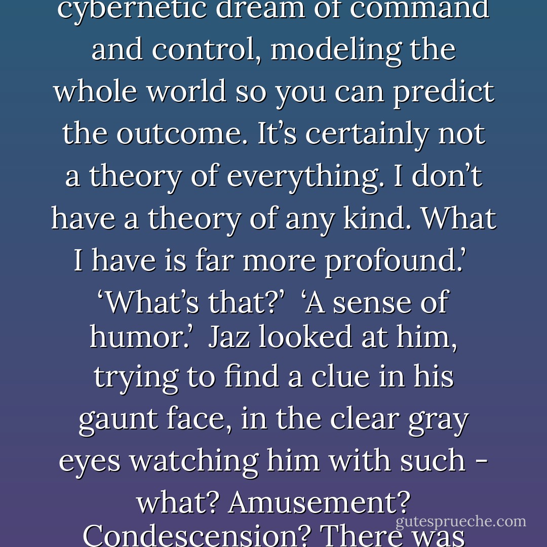 What if one were to want to hunt for these hidden presences? You can’t just rummage around like you’re at a yard sale. You have to listen. You have to pay attention. There are certain things you can’t look at directly. You need to trick them into revealing themselves. That’s what we’re doing with Walter, Jaz. We’re juxtaposing things, listening for echoes. It’s not some silly cybernetic dream of command and control, modeling the whole world so you can predict the outcome. It’s certainly not a theory of everything. I don’t have a theory of any kind. What I have is far more profound.’<br /><br />‘What’s that?’<br /><br />‘A sense of humor.’<br /><br />Jaz looked at him, trying to find a clue in his gaunt face, in the clear gray eyes watching him with such - what? Amusement? Condescension? There was something about the man which brought on a sort of hermeneutic despair. He was a forest of signs.<br /><br />‘We’re hunting for jokes.’ Bachman spoke slowly, as if to a child. ‘Parapraxes. Cosmic slips of the tongue. They’re the key to the locked door. They’ll help us discover it.’<br /><br />‘Discover what?’<br /><br />‘The face of God. What else would we be looking for? - Hari Kunzru