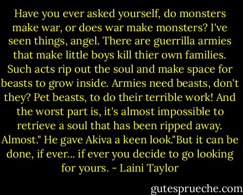 Have you ever asked yourself, do monsters make war, or does war make monsters? I've seen things, angel. There are guerrilla armies that make little boys kill thier own families. Such acts rip out the soul and make space for beasts to grow inside. Armies need beasts, don't they? Pet beasts, to do their terrible work! And the worst part is, it's almost impossible to retrieve a soul that has been ripped away. Almost." He gave Akiva a keen look."But it can be done, if ever... if ever you decide to go looking for yours. - Laini Taylor