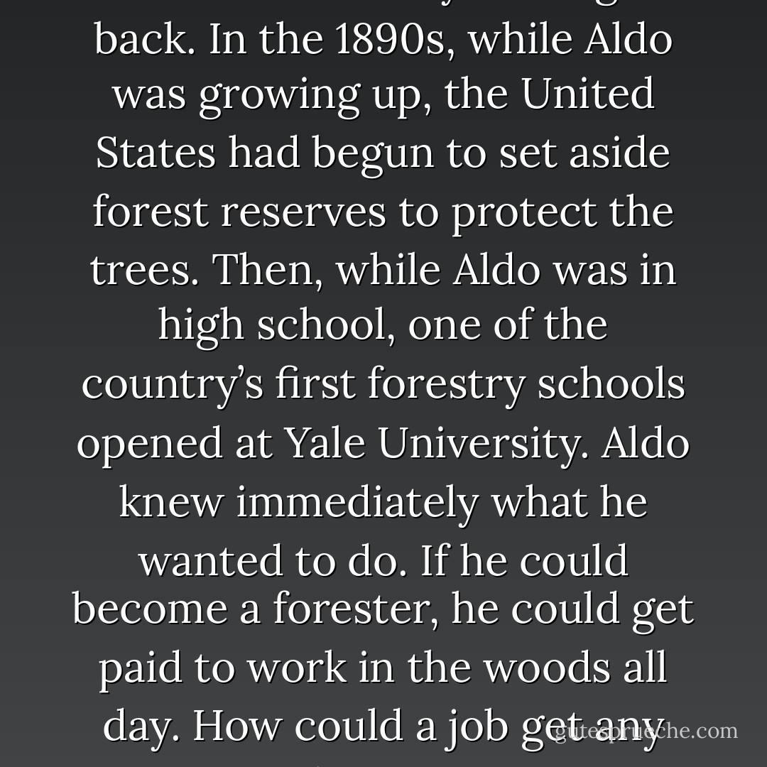 The nation’s forests were being cut faster than they could grow back. In the 1890s, while Aldo was growing up, the United States had begun to set aside forest reserves to protect the trees. Then, while Aldo was in high school, one of the country’s first forestry schools opened at Yale University. Aldo knew immediately what he wanted to do. If he could become a forester, he could get paid to work in the woods all day. How could a job get any better? - Marybeth Lorbiecki